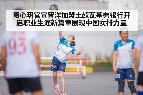 袁心玥官宣留洋加盟土超瓦基弗银行开启职业生涯新篇章展现中国女排力量