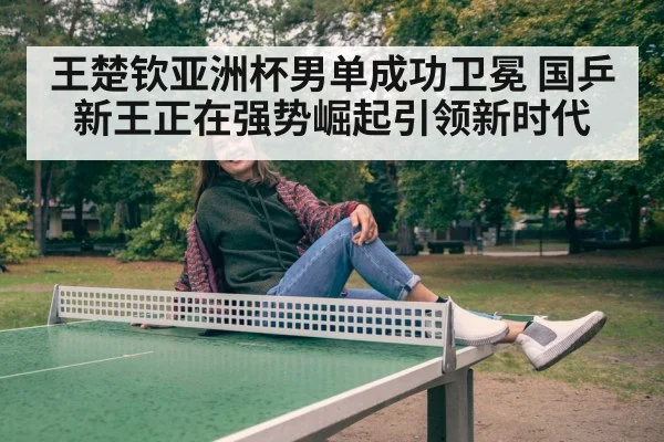 王楚钦亚洲杯男单成功卫冕 国乒新王正在强势崛起引领新时代